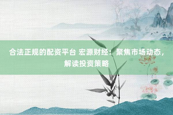 合法正规的配资平台 宏源财经：聚焦市场动态，解读投资策略