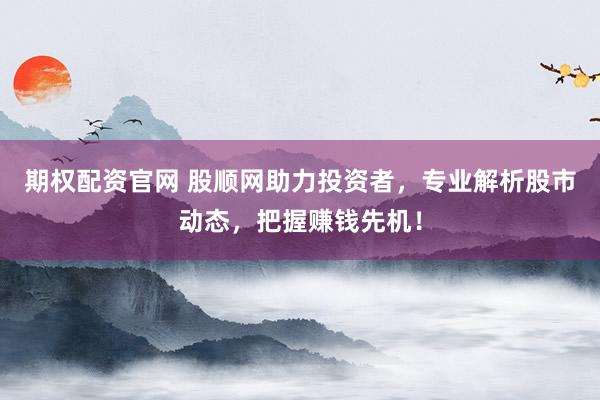 期权配资官网 股顺网助力投资者，专业解析股市动态，把握赚钱先机！