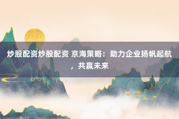 炒股配资炒股配资 京海策略：助力企业扬帆起航，共赢未来