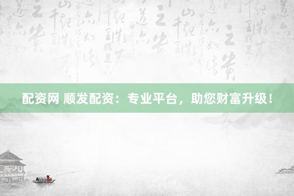 配资网 顺发配资：专业平台，助您财富升级！
