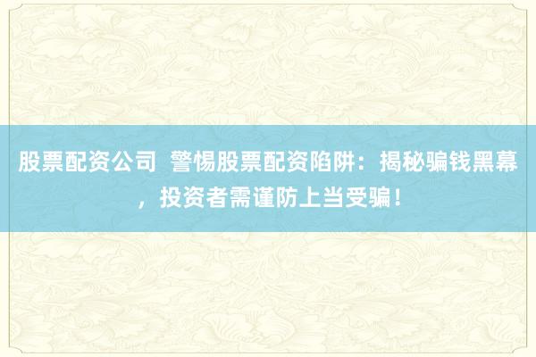 股票配资公司  警惕股票配资陷阱：揭秘骗钱黑幕，投资者需谨防上当受骗！