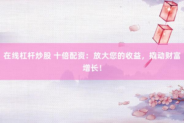 在线杠杆炒股 十倍配资：放大您的收益，撬动财富增长！