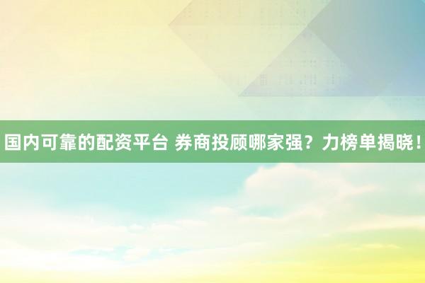 国内可靠的配资平台 券商投顾哪家强？力榜单揭晓！