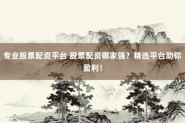 专业股票配资平台 股票配资哪家强？精选平台助你盈利！