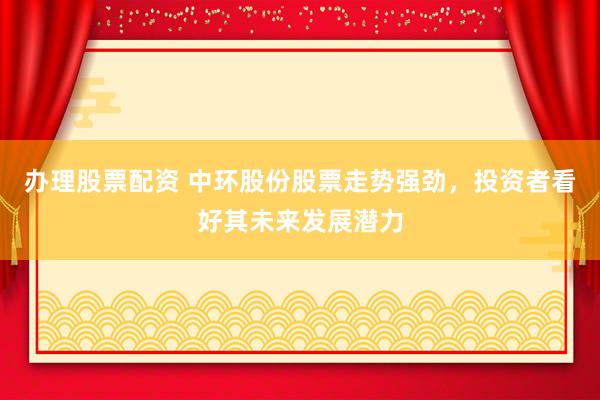 办理股票配资 中环股份股票走势强劲，投资者看好其未来发展潜力