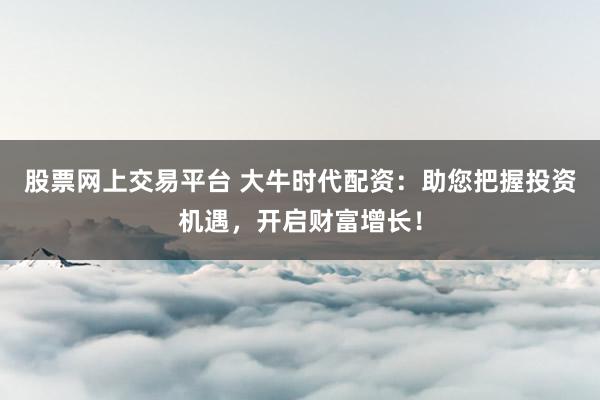 股票网上交易平台 大牛时代配资：助您把握投资机遇，开启财富增长！