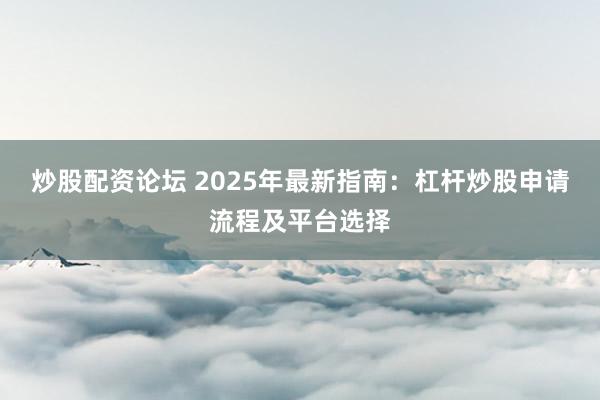 炒股配资论坛 2025年最新指南：杠杆炒股申请流程及平台选择