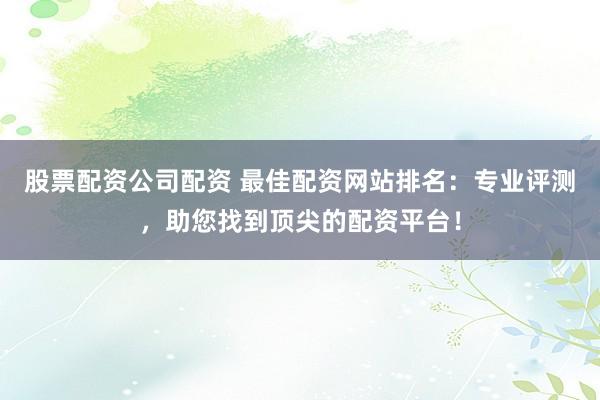 股票配资公司配资 最佳配资网站排名：专业评测，助您找到顶尖的配资平台！