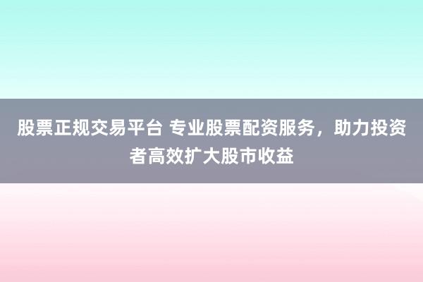 股票正规交易平台 专业股票配资服务，助力投资者高效扩大股市收益