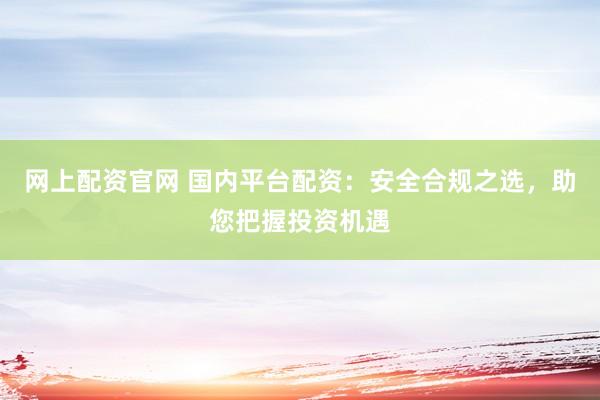 网上配资官网 国内平台配资：安全合规之选，助您把握投资机遇