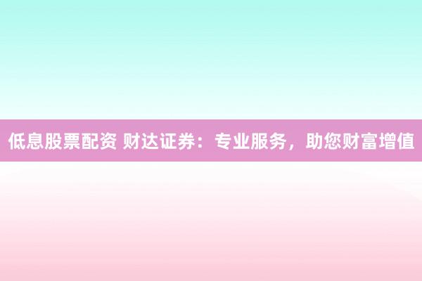 低息股票配资 财达证券：专业服务，助您财富增值