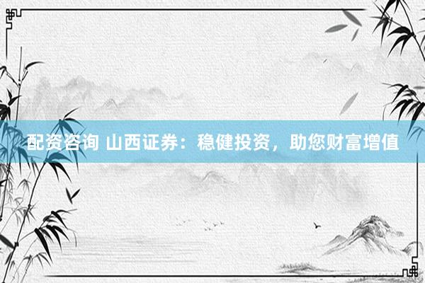 配资咨询 山西证券：稳健投资，助您财富增值