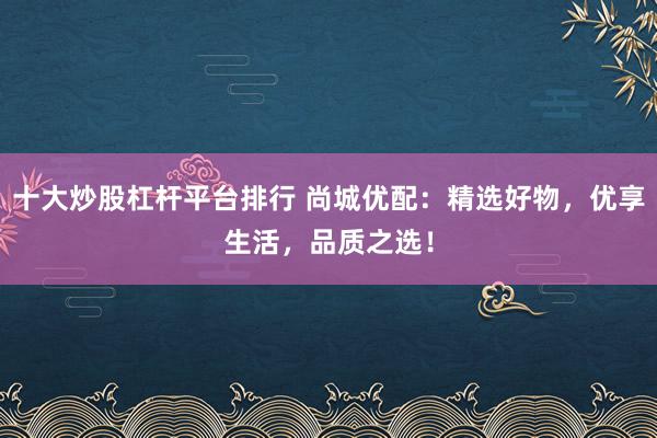 十大炒股杠杆平台排行 尚城优配：精选好物，优享生活，品质之选！