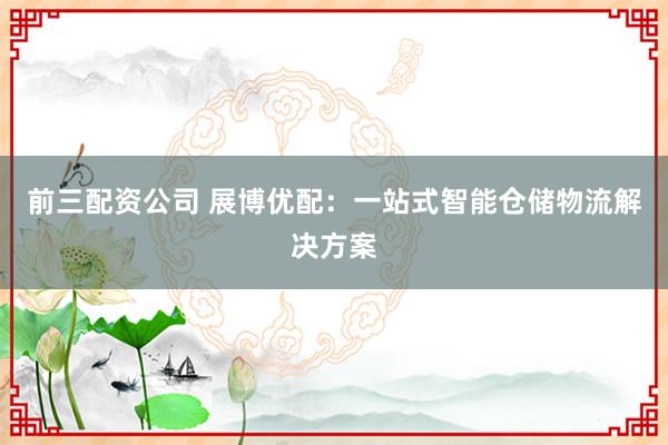前三配资公司 展博优配：一站式智能仓储物流解决方案