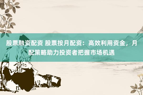 股票融资配资 股票按月配资：高效利用资金，月配策略助力投资者把握市场机遇