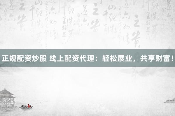 正规配资炒股 线上配资代理：轻松展业，共享财富！