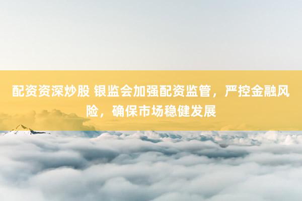 配资资深炒股 银监会加强配资监管，严控金融风险，确保市场稳健发展