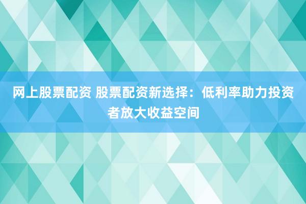 网上股票配资 股票配资新选择：低利率助力投资者放大收益空间