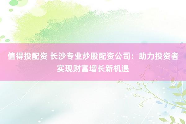 值得投配资 长沙专业炒股配资公司：助力投资者实现财富增长新机遇
