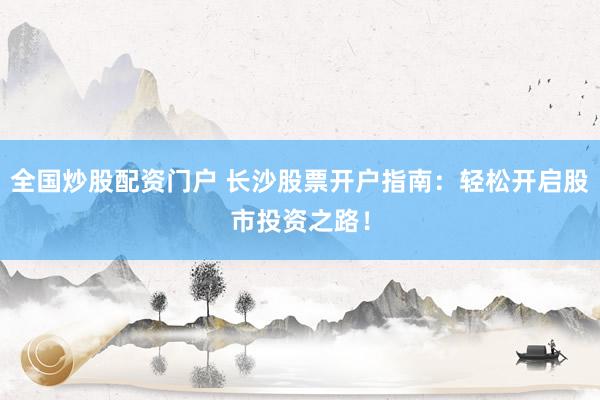 全国炒股配资门户 长沙股票开户指南：轻松开启股市投资之路！