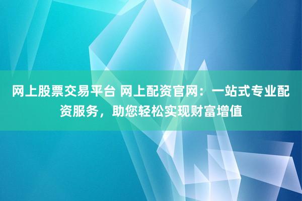 网上股票交易平台 网上配资官网：一站式专业配资服务，助您轻松实现财富增值