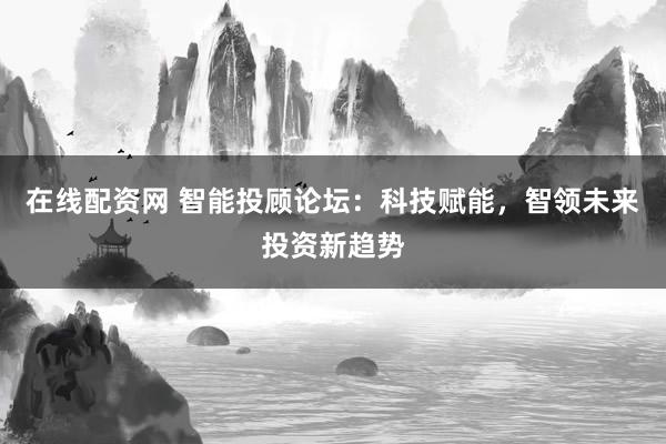 在线配资网 智能投顾论坛：科技赋能，智领未来投资新趋势