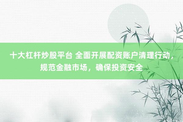十大杠杆炒股平台 全面开展配资账户清理行动，规范金融市场，确保投资安全