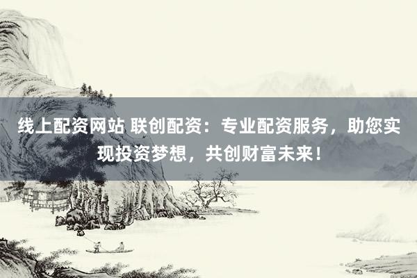 线上配资网站 联创配资：专业配资服务，助您实现投资梦想，共创财富未来！