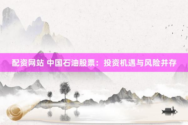 配资网站 中国石油股票：投资机遇与风险并存