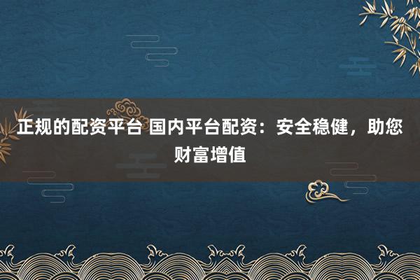 正规的配资平台 国内平台配资：安全稳健，助您财富增值