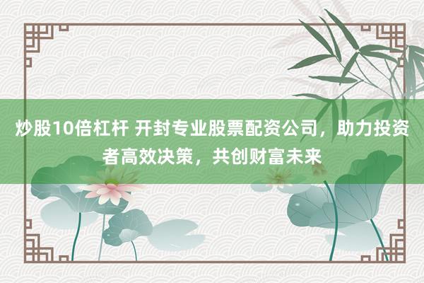 炒股10倍杠杆 开封专业股票配资公司，助力投资者高效决策，共创财富未来