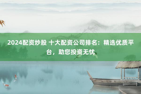 2024配资炒股 十大配资公司排名：精选优质平台，助您投资无忧