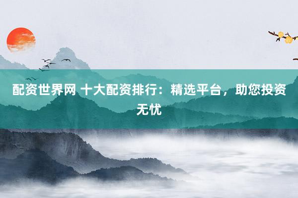 配资世界网 十大配资排行：精选平台，助您投资无忧