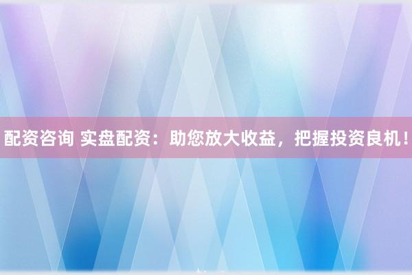 配资咨询 实盘配资：助您放大收益，把握投资良机！