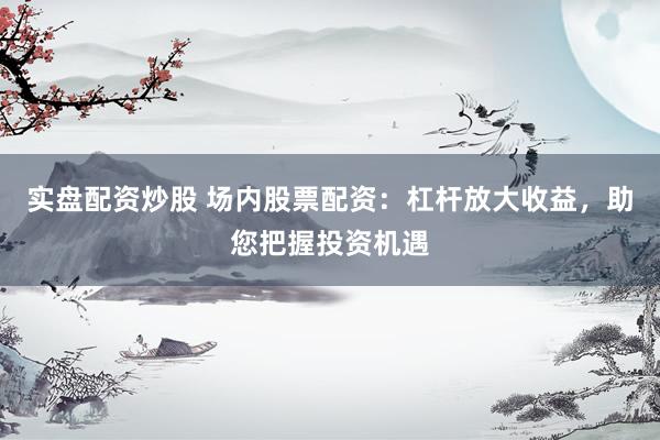 实盘配资炒股 场内股票配资：杠杆放大收益，助您把握投资机遇