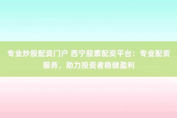专业炒股配资门户 西宁股票配资平台：专业配资服务，助力投资者稳健盈利