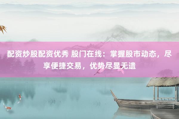 配资炒股配资优秀 股门在线：掌握股市动态，尽享便捷交易，优势尽显无遗