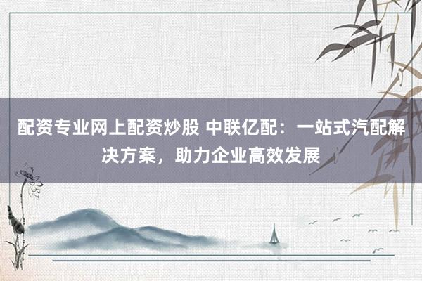 配资专业网上配资炒股 中联亿配：一站式汽配解决方案，助力企业高效发展