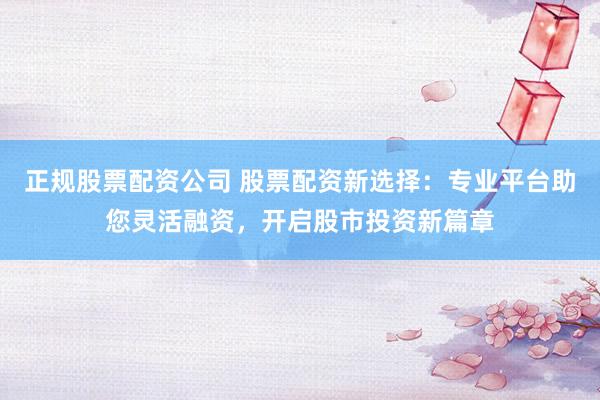 正规股票配资公司 股票配资新选择：专业平台助您灵活融资，开启股市投资新篇章