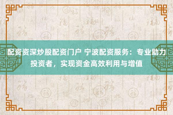 配资资深炒股配资门户 宁波配资服务：专业助力投资者，实现资金高效利用与增值
