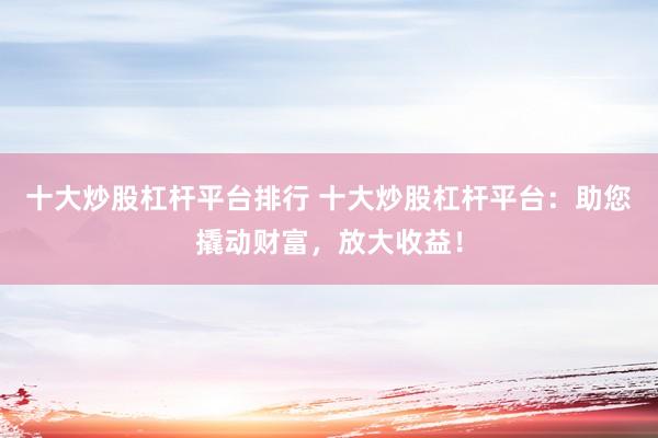 十大炒股杠杆平台排行 十大炒股杠杆平台：助您撬动财富，放大收益！