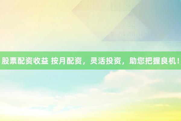 股票配资收益 按月配资，灵活投资，助您把握良机！