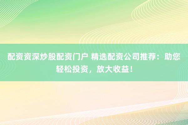 配资资深炒股配资门户 精选配资公司推荐：助您轻松投资，放大收益！