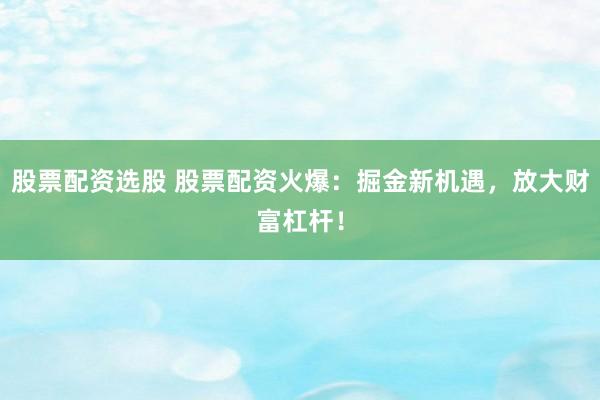股票配资选股 股票配资火爆：掘金新机遇，放大财富杠杆！