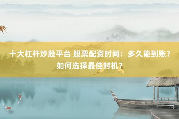 十大杠杆炒股平台 股票配资时间：多久能到账？如何选择最佳时机？
