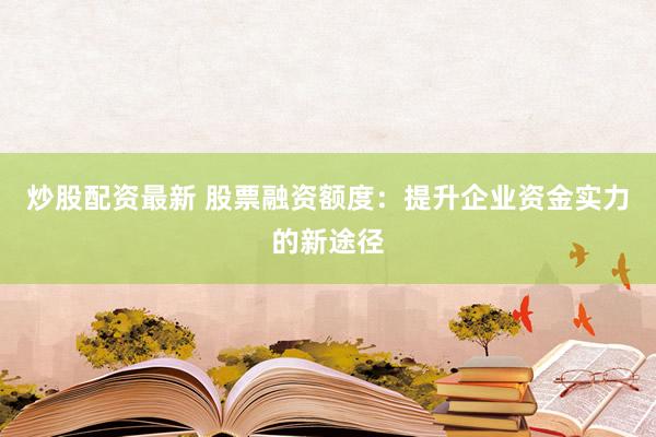 炒股配资最新 股票融资额度：提升企业资金实力的新途径