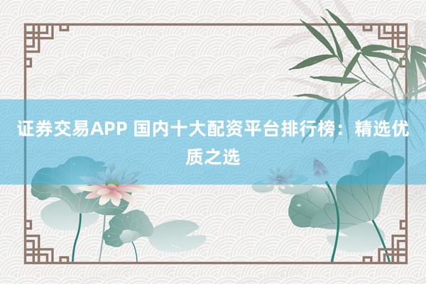 证券交易APP 国内十大配资平台排行榜：精选优质之选