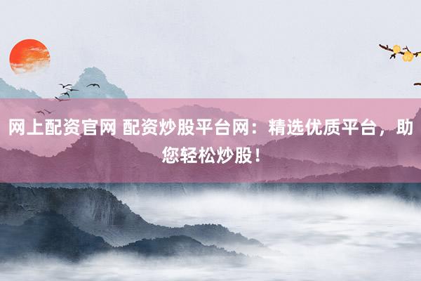 网上配资官网 配资炒股平台网：精选优质平台，助您轻松炒股！