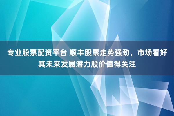 专业股票配资平台 顺丰股票走势强劲，市场看好其未来发展潜力股价值得关注