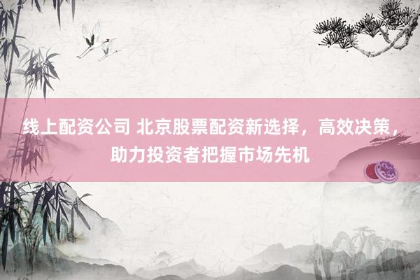 线上配资公司 北京股票配资新选择，高效决策，助力投资者把握市场先机